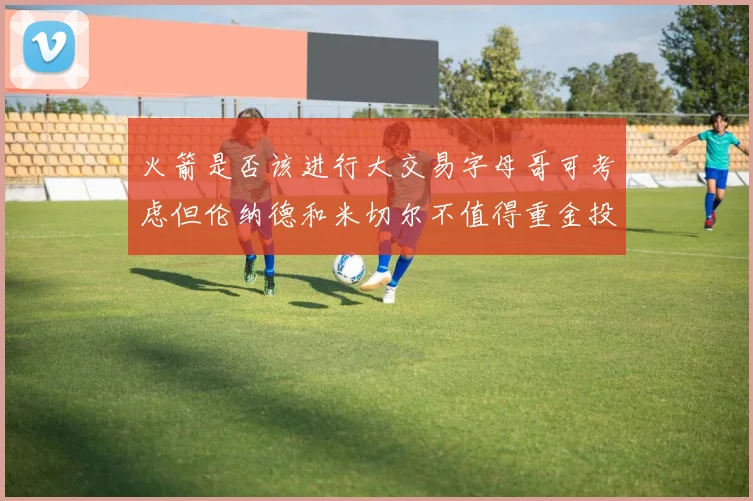 火箭是否该进行大交易字母哥可考虑但伦纳德和米切尔不值得重金投入
