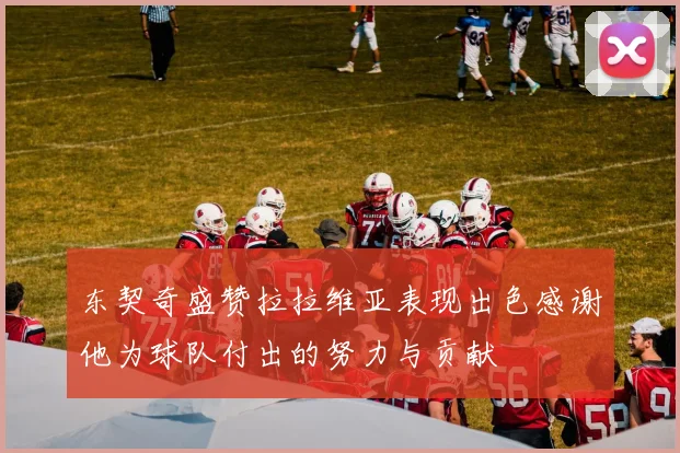 东契奇盛赞拉拉维亚表现出色感谢他为球队付出的努力与贡献