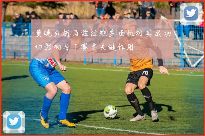 曼晚分析马兹拉维多面性对其成功的影响与下赛季关键作用