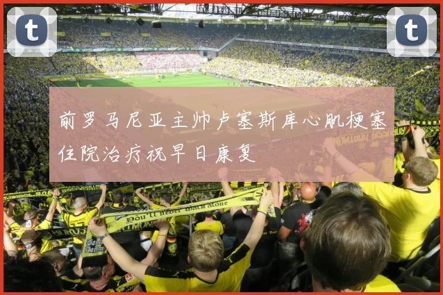前罗马尼亚主帅卢塞斯库心肌梗塞住院治疗祝早日康复