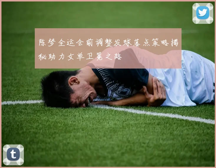 陈梦全运会前调整发球落点策略揭秘助力女单卫冕之路