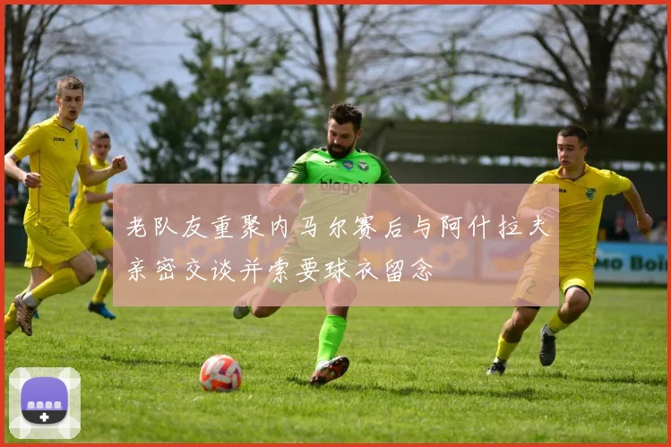 老队友重聚内马尔赛后与阿什拉夫亲密交谈并索要球衣留念